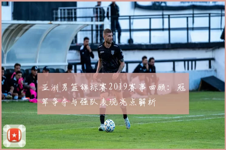 亚洲男篮锦标赛2019赛事回顾：冠军争夺与强队表现亮点解析