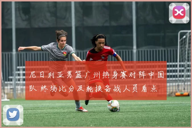 尼日利亚男篮广州热身赛对阵中国队 终场比分及轮换备战人员看点