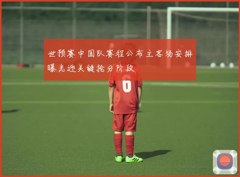 世预赛中国队赛程公布主客场安排曝光迎关键抢分阶段