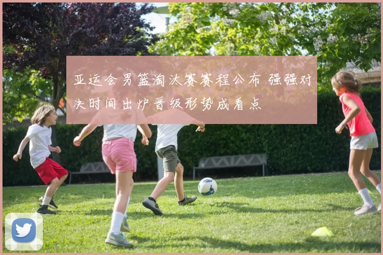 亚运会男篮淘汰赛赛程公布 强强对决时间出炉晋级形势成看点