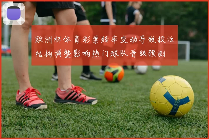 欧洲杯体育彩票赔率变动导致投注结构调整影响热门球队晋级预测