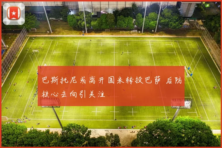 巴斯托尼或离开国米转投巴萨 后防核心去向引关注