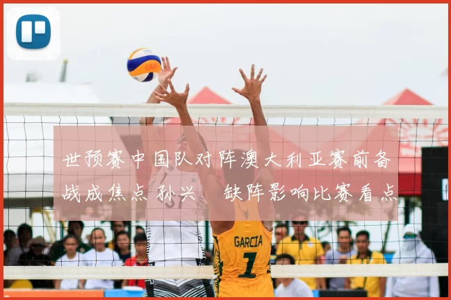 世预赛中国队对阵澳大利亚赛前备战成焦点 孙兴慜缺阵影响比赛看点