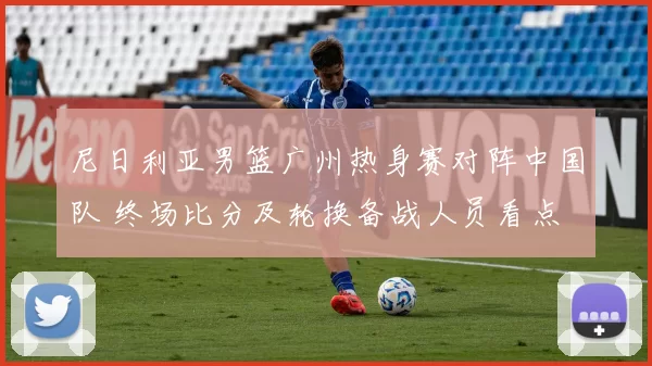 尼日利亚男篮广州热身赛对阵中国队 终场比分及轮换备战人员看点