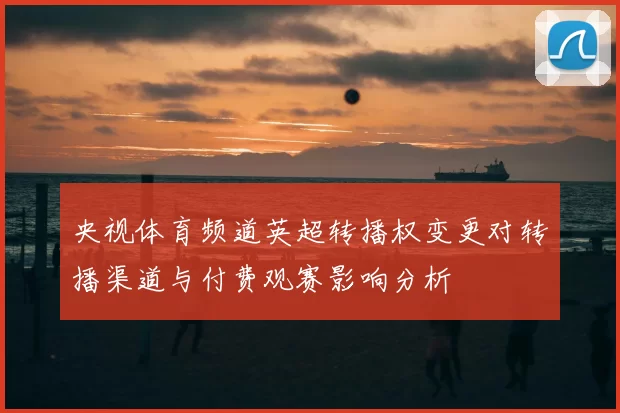 央视体育频道英超转播权变更对转播渠道与付费观赛影响分析