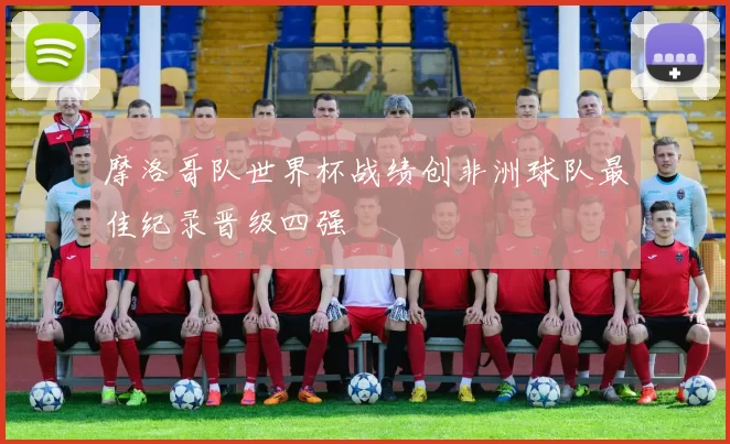 摩洛哥队世界杯战绩创非洲球队最佳纪录晋级四强