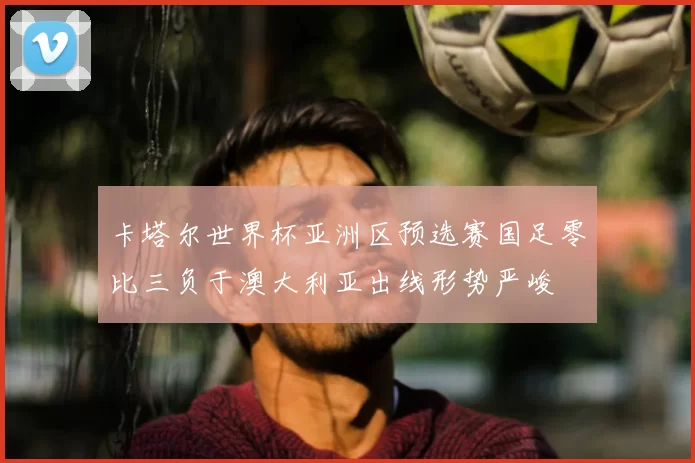 卡塔尔世界杯亚洲区预选赛国足零比三负于澳大利亚出线形势严峻