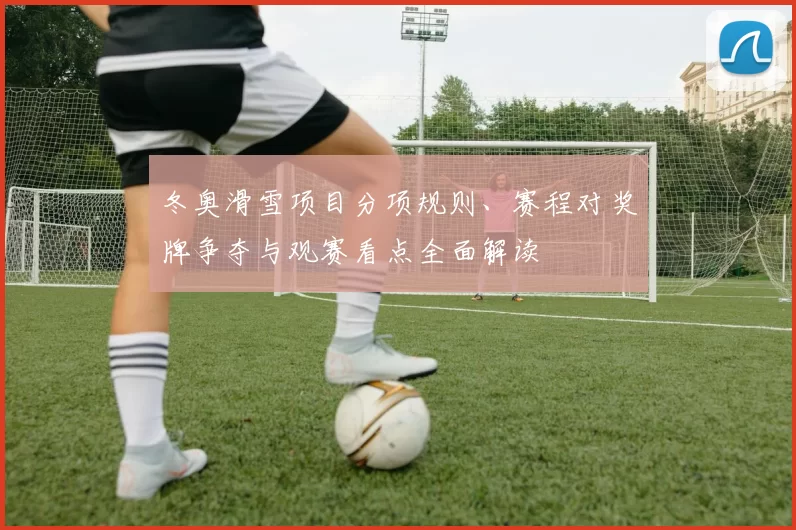 冬奥滑雪项目分项规则、赛程对奖牌争夺与观赛看点全面解读