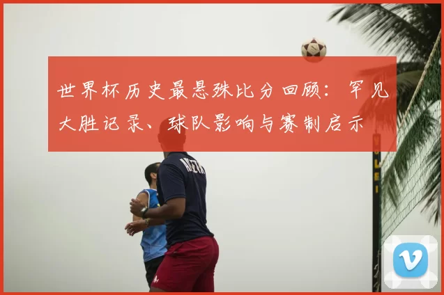 世界杯历史最悬殊比分回顾:罕见大胜记录、球队影响与赛制启示