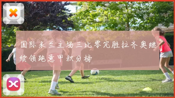 国际米兰主场三比零完胜拉齐奥继续领跑意甲积分榜