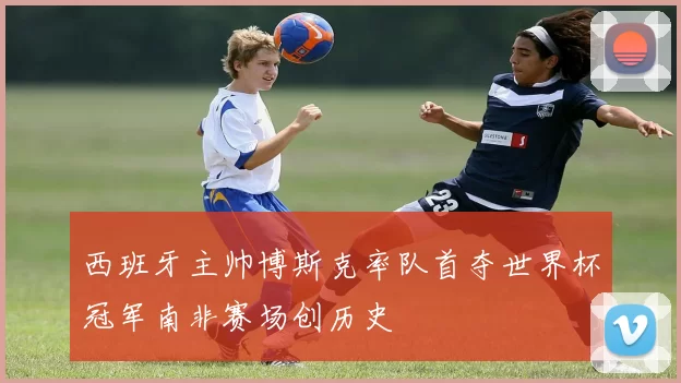 西班牙主帅博斯克率队首夺世界杯冠军南非赛场创历史