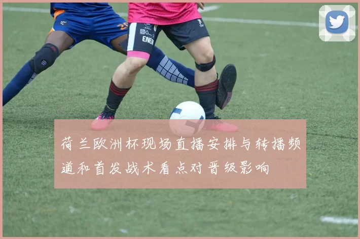 荷兰欧洲杯现场直播安排与转播频道和首发战术看点对晋级影响