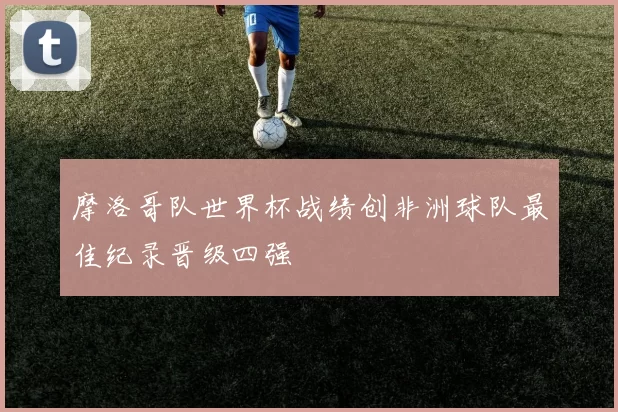 摩洛哥队世界杯战绩创非洲球队最佳纪录晋级四强