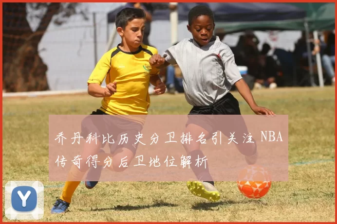 乔丹科比历史分卫排名引关注 NBA传奇得分后卫地位解析