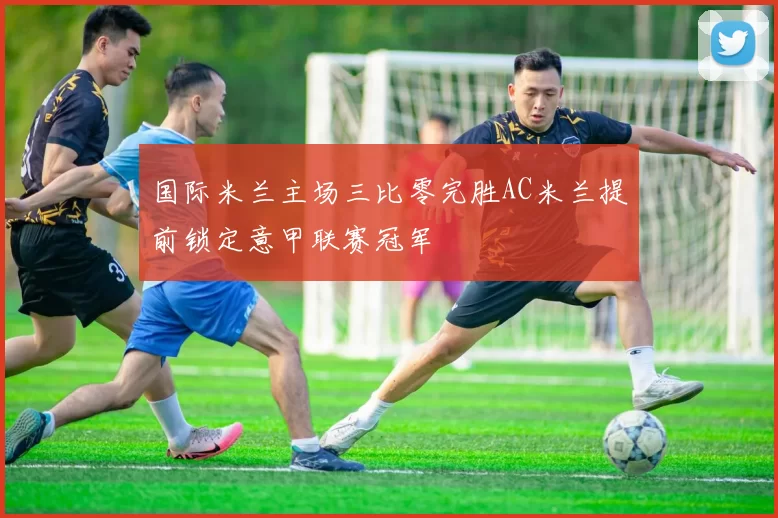 国际米兰主场三比零完胜AC米兰提前锁定意甲联赛冠军