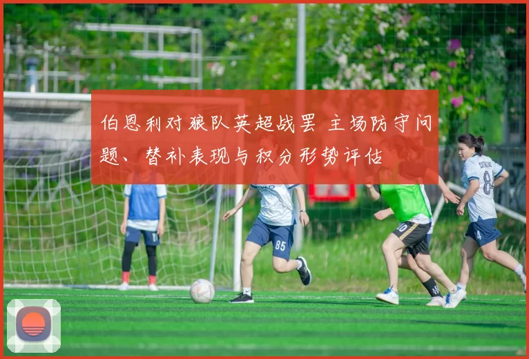 伯恩利对狼队英超战罢 主场防守问题、替补表现与积分形势评估