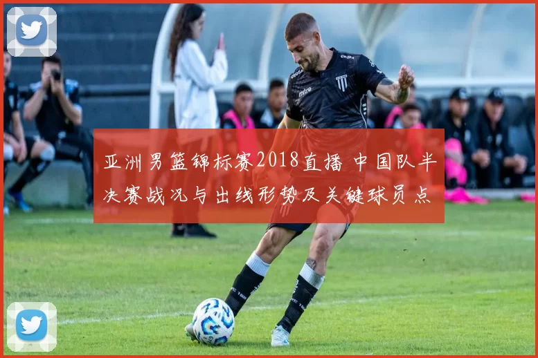 亚洲男篮锦标赛2018直播 中国队半决赛战况与出线形势及关键球员点评