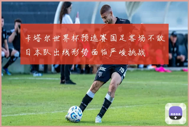 卡塔尔世界杯预选赛国足客场不敌日本队出线形势面临严峻挑战