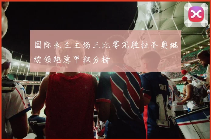 国际米兰主场三比零完胜拉齐奥继续领跑意甲积分榜