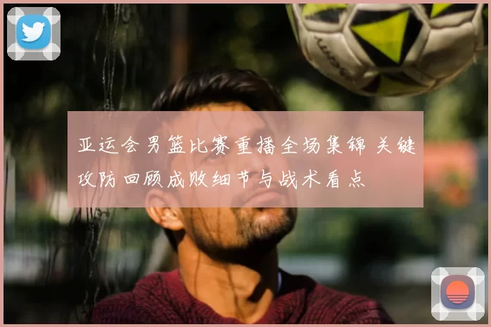 亚运会男篮比赛重播全场集锦 关键攻防回顾成败细节与战术看点