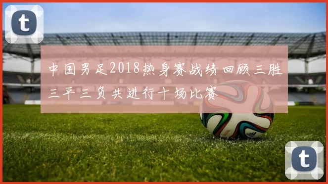 中国男足2018热身赛战绩回顾三胜三平三负共进行十场比赛